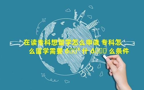 在读专科想留学怎么申请 专科怎么留学需要 🌳 什 🐒 么条件